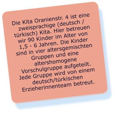 Die Kita Oranienstr. 4 ist eine zweisprachige (deutsch / türkisch) Kita. Hier betreuen wir 90 Kinder im Alter von 1,5 - 6 Jahren. Die Kinder sind in vier altersgemischten Gruppen und eine altershomogene Vorschulgruppe aufgeteilt. Jede Gruppe wird von einem deutsch/türkischen Erzieherinnenteam betreut.