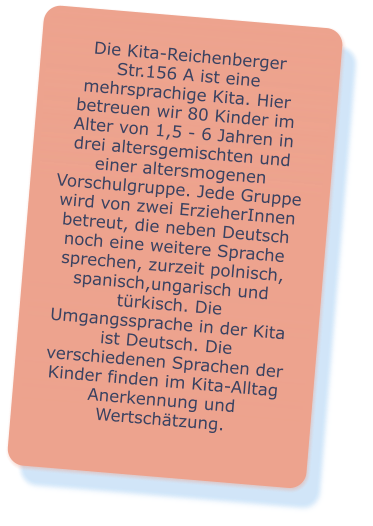 Die Kita-Reichenberger Str.156 A ist eine mehrsprachige Kita. Hier betreuen wir 80 Kinder im Alter von 1,5 - 6 Jahren in drei altersgemischten und einer altersmogenen Vorschulgruppe. Jede Gruppe wird von zwei ErzieherInnen betreut, die neben Deutsch noch eine weitere Sprache sprechen, zurzeit polnisch, spanisch,ungarisch und türkisch. Die Umgangssprache in der Kita ist Deutsch. Die verschiedenen Sprachen der Kinder finden im Kita-Alltag Anerkennung und Wertschätzung.