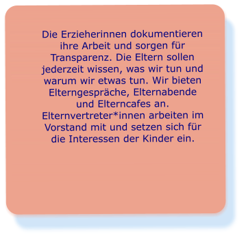 Die Erzieherinnen dokumentieren ihre Arbeit und sorgen für Transparenz. Die Eltern sollen jederzeit wissen, was wir tun und warum wir etwas tun. Wir bieten Elterngespräche, Elternabende und Elterncafes an. Elternvertreter*innen arbeiten im Vorstand mit und setzen sich für die Interessen der Kinder ein.